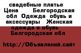 свадебные платье  › Цена ­ 5 - Белгородская обл. Одежда, обувь и аксессуары » Женская одежда и обувь   . Белгородская обл.